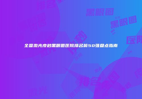全国激光皮秒黑眼圈医院排名前50强盘点指南