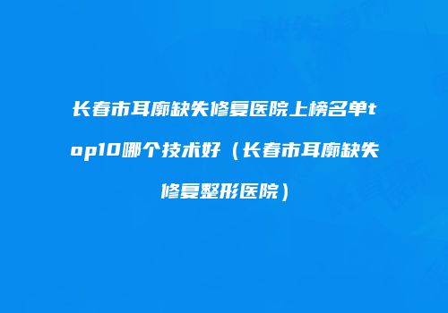 长春市耳廓缺失修复医院上榜名单top10哪个技术好（长春市耳廓缺失修复整形医院）