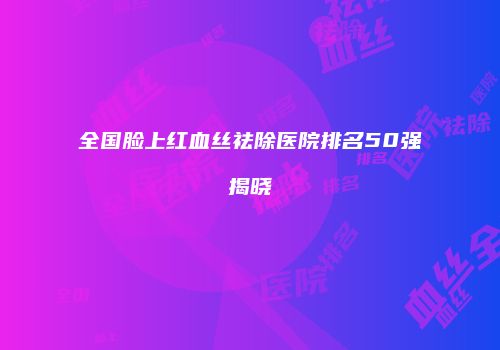 全国脸上红血丝祛除医院排名50强揭晓