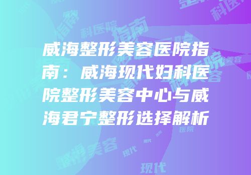 威海整形美容医院指南：威海现代妇科医院整形美容中心与威海君宁整形选择解析
