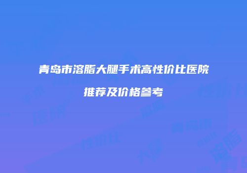 青岛市溶脂大腿手术高性价比医院推荐及价格参考