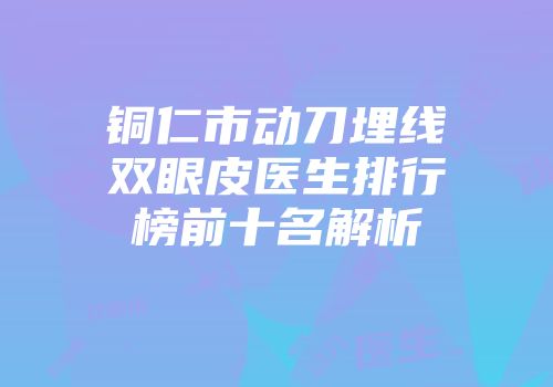 铜仁市动刀埋线双眼皮医生排行榜前十名解析