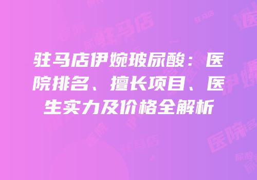 驻马店伊婉玻尿酸：医院排名、擅长项目、医生实力及价格全解析