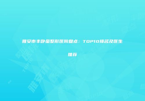 雅安市丰卧蚕整形医院盘点：TOP10排名及医生推荐