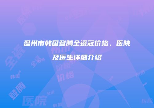 温州市韩国登腾全瓷冠价格、医院及医生详细介绍