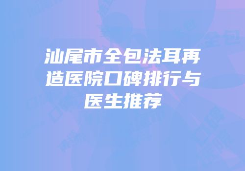 汕尾市全包法耳再造医院口碑排行与医生推荐
