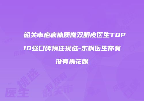 韶关市疤痕体质做双眼皮医生TOP10强口碑榜任挑选-东枫医生你有没有挑花眼