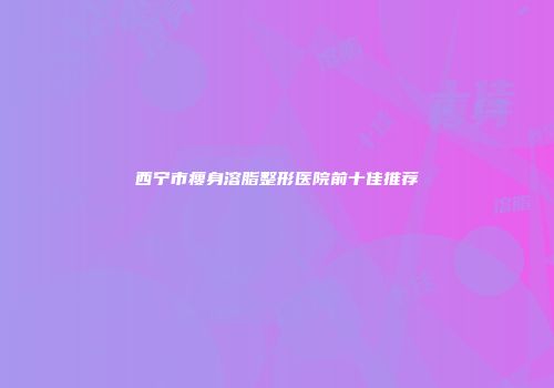 西宁市瘦身溶脂整形医院前十佳推荐