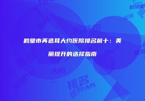 鹤壁市再造耳大约医院排名前十：美丽提升的选择指南