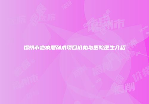 福州市疤痕磨削术项目价格与医院医生介绍