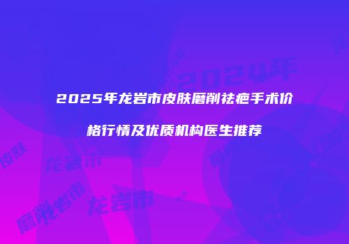 2025年龙岩市皮肤磨削祛疤手术价格行情及优质机构医生推荐