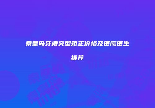 秦皇岛牙槽突型矫正价格及医院医生推荐