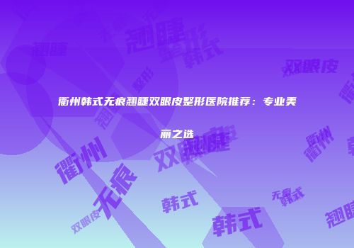 衢州韩式无痕翘睫双眼皮整形医院推荐：专业美丽之选