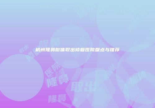 杭州隆鼻膨体取出修复医院盘点与推荐