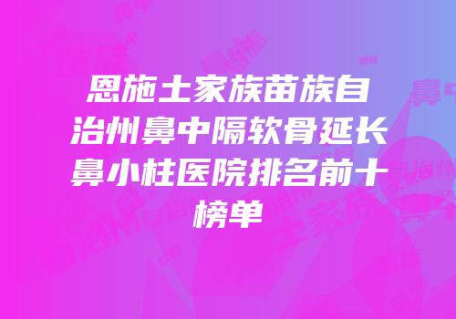 恩施土家族苗族自治州鼻中隔软骨延长鼻小柱医院排名前十榜单