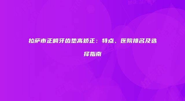 拉萨市正畸牙齿垫高矫正：特点、医院排名及选择指南