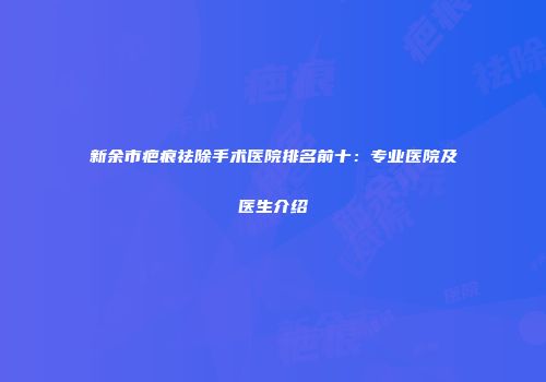 新余市疤痕祛除手术医院排名前十：专业医院及医生介绍