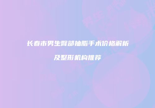 长春市男生臀部抽脂手术价格解析及整形机构推荐