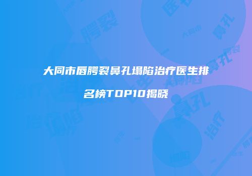 大同市唇腭裂鼻孔塌陷治疗医生排名榜TOP10揭晓