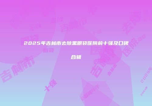 2025年吉林市去除黑眼袋医院前十强及口碑合辑