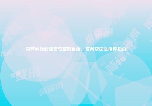 菏泽市硅胶隆眉弓整形价格、医院及医生推荐指南