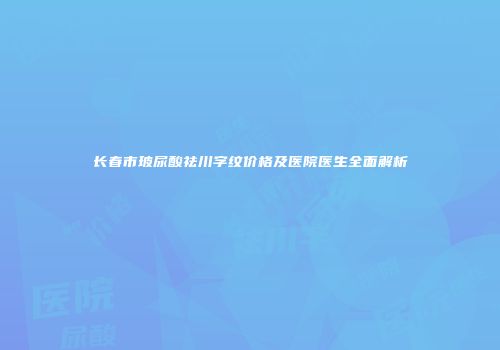 长春市玻尿酸祛川字纹价格及医院医生全面解析