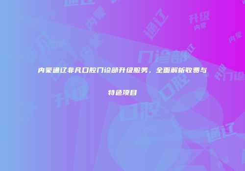 内蒙通辽非凡口腔门诊部升级服务，全面解析收费与特色项目