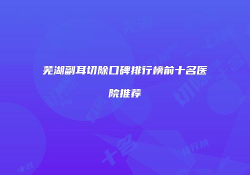 芜湖副耳切除口碑排行榜前十名医院推荐