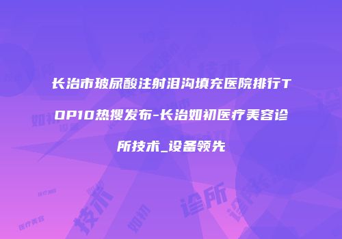 长治市玻尿酸注射泪沟填充医院排行TOP10热搜发布-长治如初医疗美容诊所技术_设备领先
