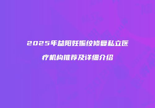 2025年益阳妊娠纹修复私立医疗机构推荐及详细介绍