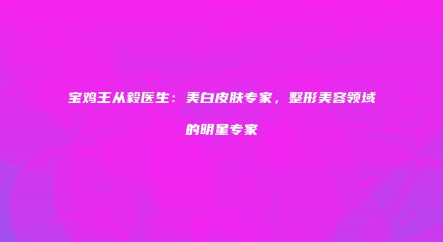 宝鸡王从毅医生：美白皮肤专家，整形美容领域的明星专家