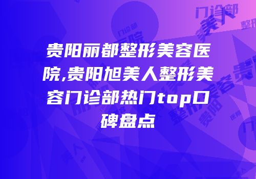 贵阳丽都整形美容医院,贵阳旭美人整形美容门诊部热门top口碑盘点