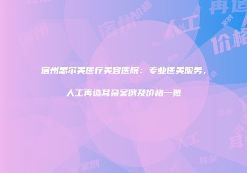 宿州惠尔美医疗美容医院：专业医美服务，人工再造耳朵案例及价格一览