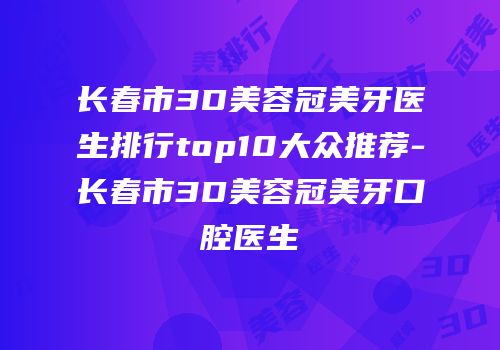 长春市3D美容冠美牙医生排行top10大众推荐-长春市3D美容冠美牙口腔医生