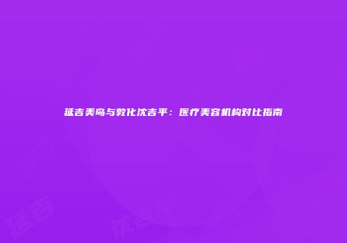 延吉美岛与敦化沈吉平：医疗美容机构对比指南