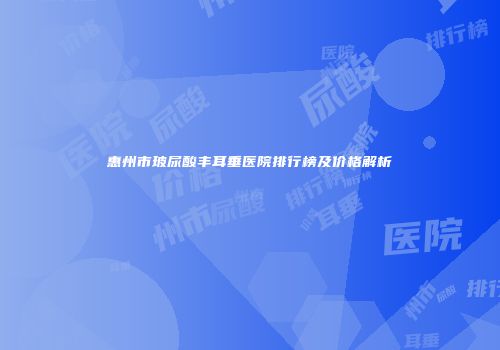 惠州市玻尿酸丰耳垂医院排行榜及价格解析