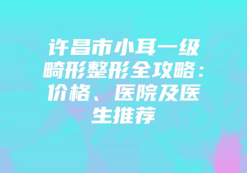 许昌市小耳一级畸形整形全攻略：价格、医院及医生推荐
