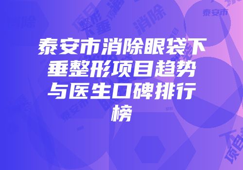 泰安市消除眼袋下垂整形项目趋势与医生口碑排行榜