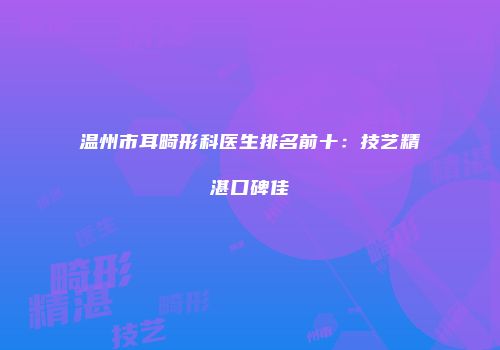 温州市耳畸形科医生排名前十：技艺精湛口碑佳