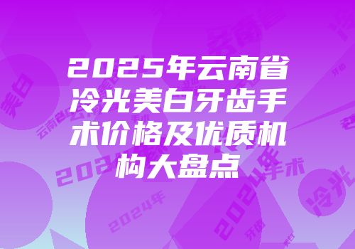2025年云南省冷光美白牙齿手术价格及优质机构大盘点