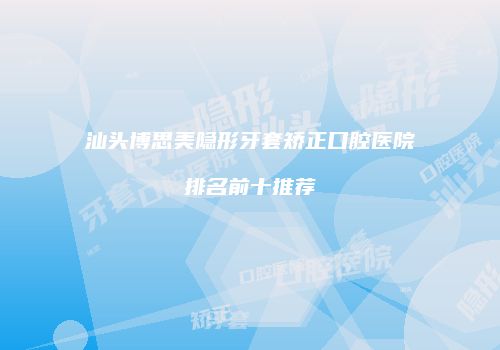 汕头博思美隐形牙套矫正口腔医院排名前十推荐