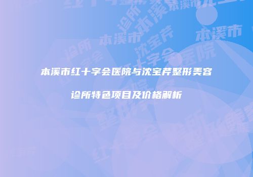 本溪市红十字会医院与沈宝芹整形美容诊所特色项目及价格解析
