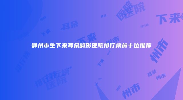鄂州市生下来耳朵畸形医院排行榜前十位推荐