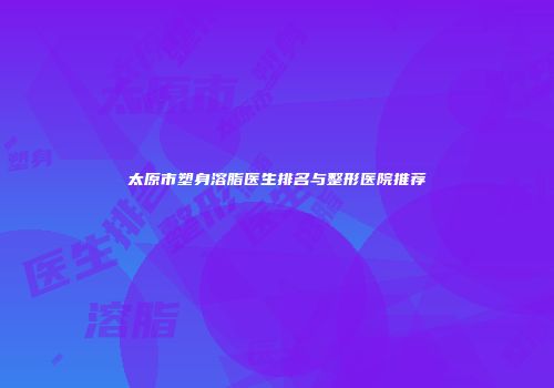 太原市塑身溶脂医生排名与整形医院推荐