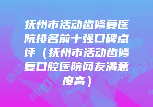 抚州市活动齿修复医院排名前十强口碑点评（抚州市活动齿修复口腔医院网友满意度高）