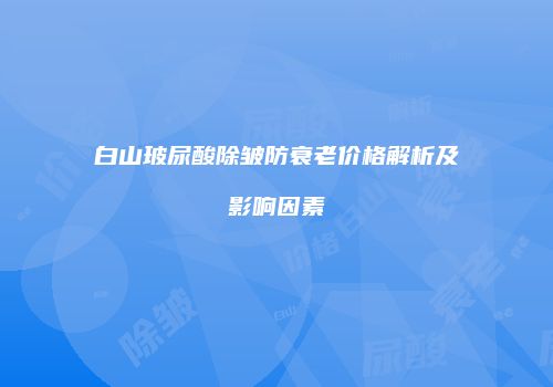 白山玻尿酸除皱防衰老价格解析及影响因素