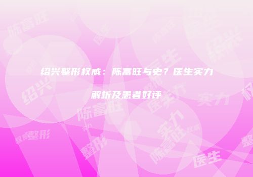 绍兴整形权威：陈富旺与史？医生实力解析及患者好评