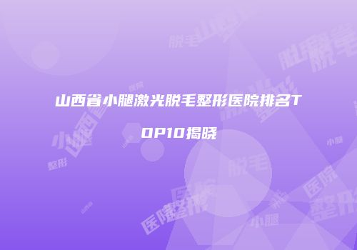 山西省小腿激光脱毛整形医院排名TOP10揭晓