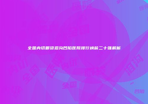 全国内切眼袋泪沟凹陷医院排行榜前二十强解析