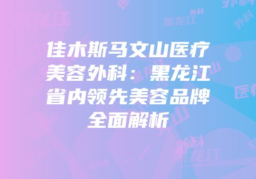 佳木斯马文山医疗美容外科：黑龙江省内领先美容品牌全面解析